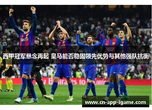 西甲冠军悬念再起 皇马能否稳固领先优势与其他强队抗衡