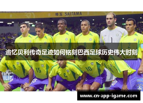 追忆贝利传奇足迹如何铭刻巴西足球历史伟大时刻