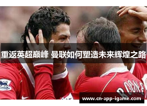 重返英超巅峰 曼联如何塑造未来辉煌之路