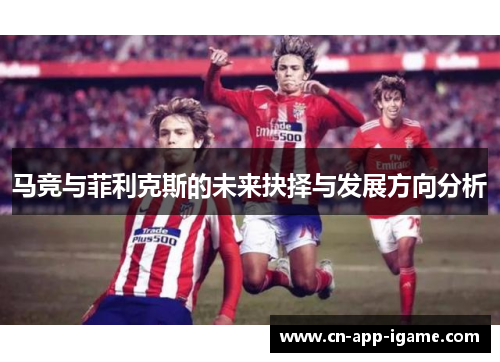 马竞与菲利克斯的未来抉择与发展方向分析 马竞与菲利克斯的未来抉择与发展方向分析