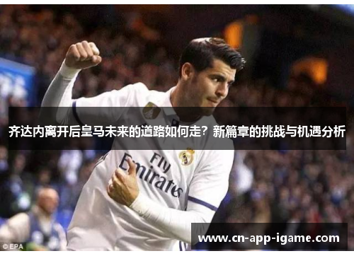 齐达内离开后皇马未来的道路如何走？新篇章的挑战与机遇分析