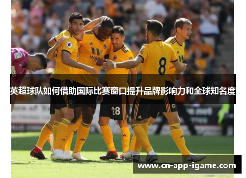英超球队如何借助国际比赛窗口提升品牌影响力和全球知名度 英超球队如何借助国际比赛窗口提升品牌影响力和全球知名度