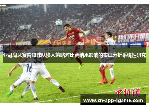 亚冠淘汰赛阶段球队换人策略对比赛结果影响的实证分析系统性研究 亚冠淘汰赛阶段球队换人策略对比赛结果影响的实证分析系统性研究